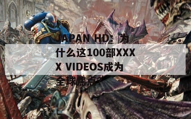 JAPAN HD：为什么这100部XXXX VIDEOS成为全球焦点？