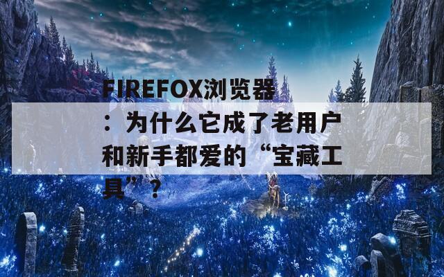 FIREFOX浏览器：为什么它成了老用户和新手都爱的“宝藏工具”？