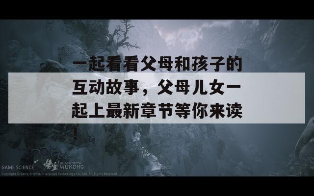 一起看看父母和孩子的互动故事，父母儿女一起上最新章节等你来读！