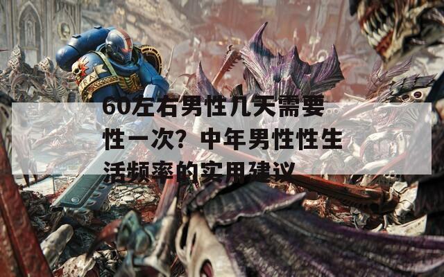60左右男性几天需要性一次？中年男性性生活频率的实用建议