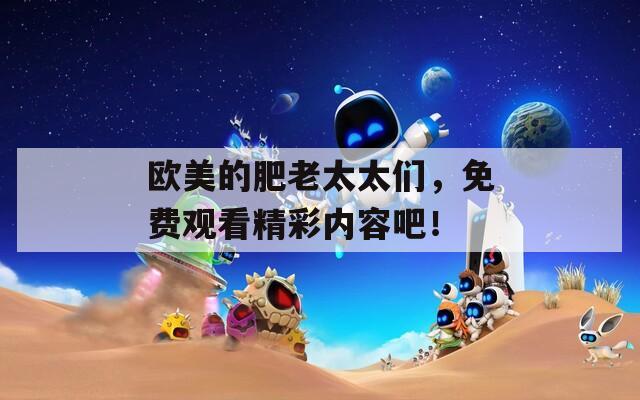 欧美的肥老太太们，免费观看精彩内容吧！