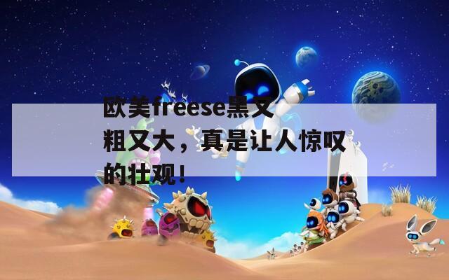 欧美freese黑又粗又大，真是让人惊叹的壮观！