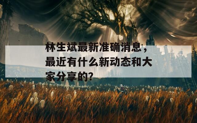 林生斌最新准确消息，最近有什么新动态和大家分享的？