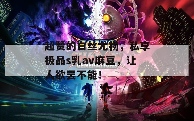 超赞的白丝尤物，私享极品s乳av麻豆，让人欲罢不能！
