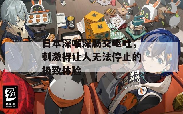日本深喉深肠交呕吐，刺激得让人无法停止的极致体验