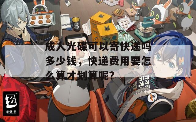 成人光碟可以寄快递吗多少钱，快递费用要怎么算才划算呢？