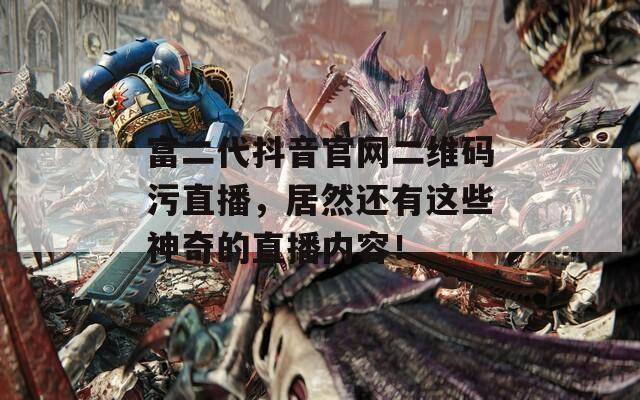 富二代抖音官网二维码污直播，居然还有这些神奇的直播内容！