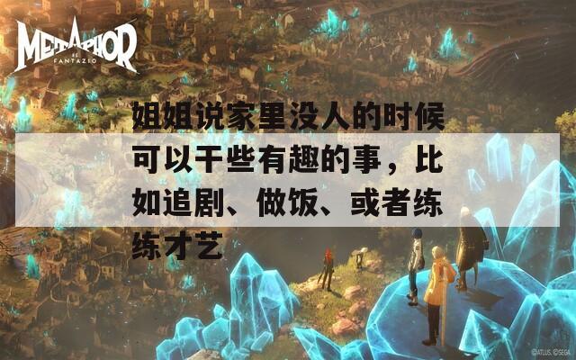姐姐说家里没人的时候可以干些有趣的事，比如追剧、做饭、或者练练才艺