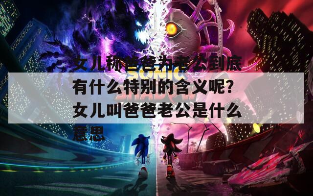 女儿称爸爸为老公到底有什么特别的含义呢？女儿叫爸爸老公是什么意思