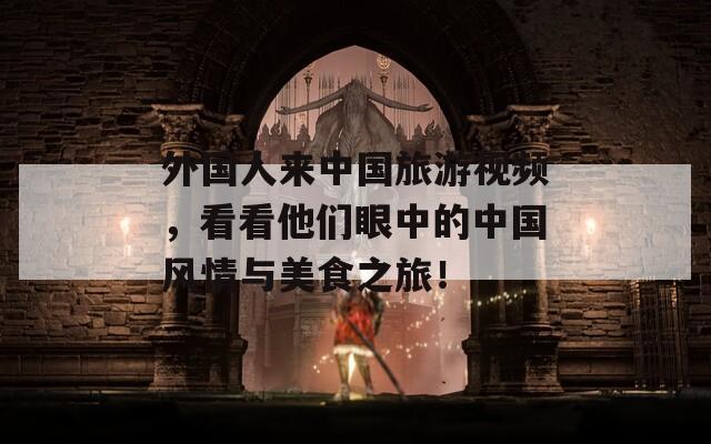 外国人来中国旅游视频，看看他们眼中的中国风情与美食之旅！