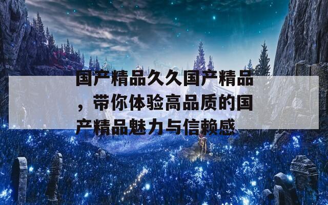 国产精品久久国产精品，带你体验高品质的国产精品魅力与信赖感