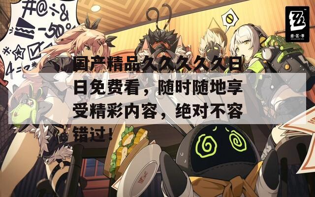 国产精品久久久久久日日免费看，随时随地享受精彩内容，绝对不容错过！