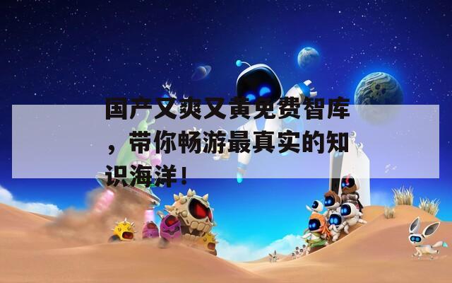 国产又爽又黄免费智库，带你畅游最真实的知识海洋！