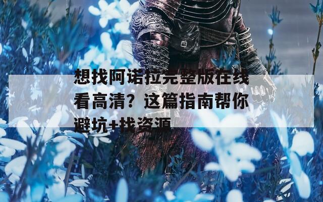 想找阿诺拉完整版在线看高清？这篇指南帮你避坑+找资源