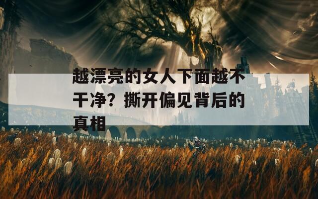 越漂亮的女人下面越不干净？撕开偏见背后的真相