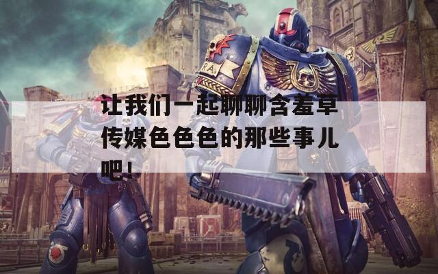让我们一起聊聊含羞草传媒色色色的那些事儿吧！