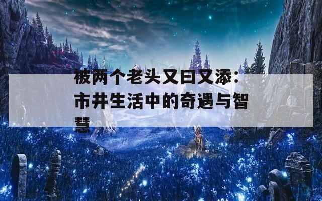 被两个老头又曰又添：市井生活中的奇遇与智慧