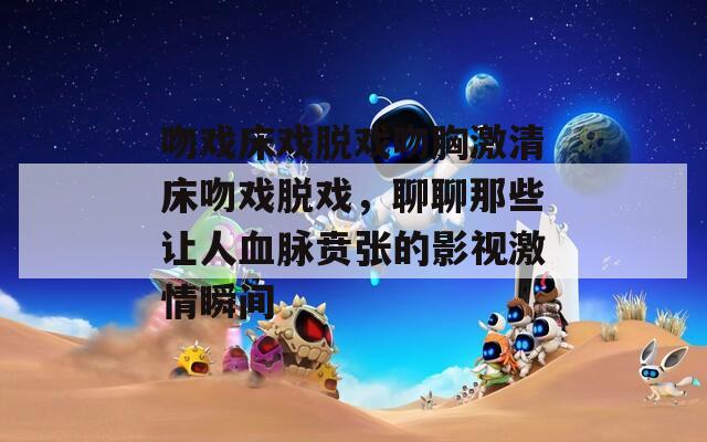 吻戏床戏脱戏吻胸激清床吻戏脱戏，聊聊那些让人血脉贲张的影视激情瞬间