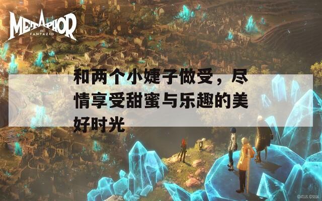 和两个小婕子做受，尽情享受甜蜜与乐趣的美好时光
