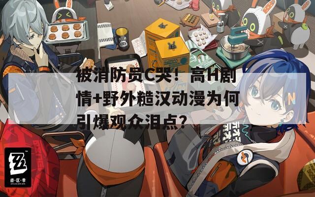 被消防员C哭！高H剧情+野外糙汉动漫为何引爆观众泪点？