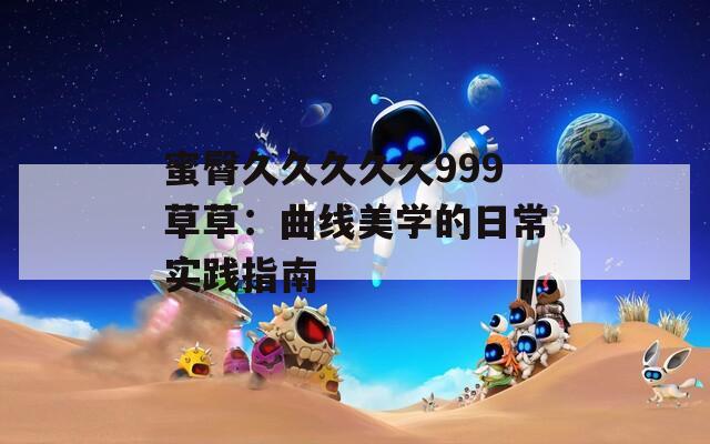 蜜臀久久久久久999草草：曲线美学的日常实践指南