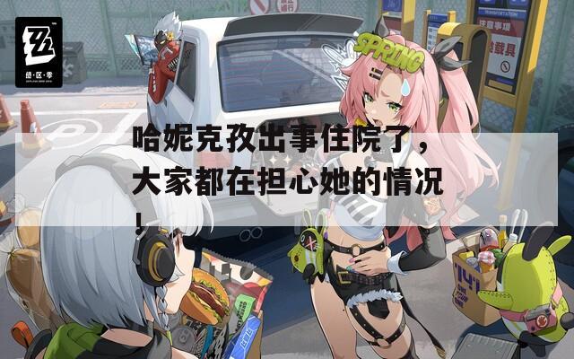 哈妮克孜出事住院了，大家都在担心她的情况！