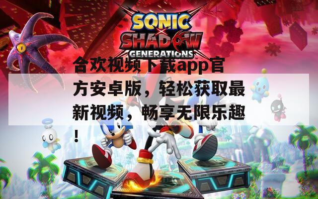 合欢视频下载app官方安卓版，轻松获取最新视频，畅享无限乐趣！