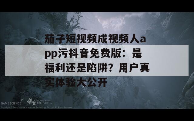 茄子短视频成视频人app污抖音免费版：是福利还是陷阱？用户真实体验大公开