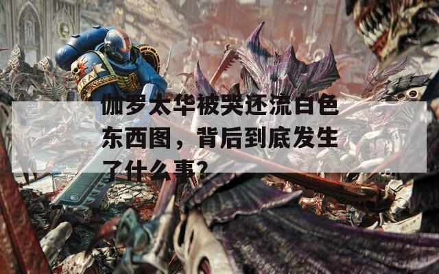 伽罗太华被哭还流白色东西图，背后到底发生了什么事？
