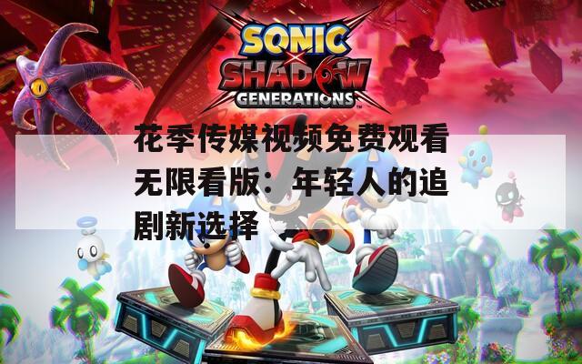 花季传媒视频免费观看无限看版：年轻人的追剧新选择