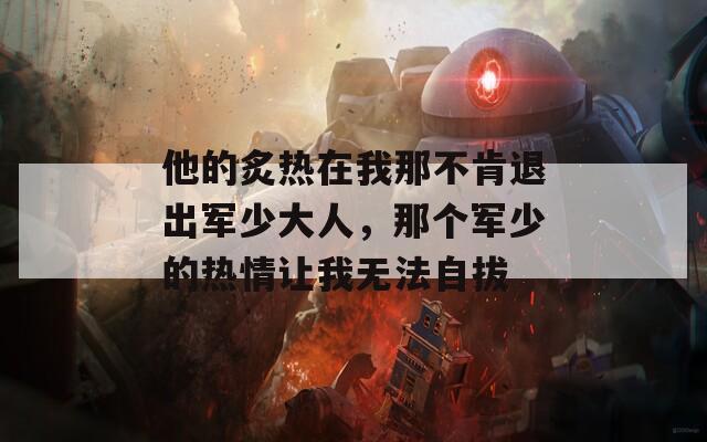 他的炙热在我那不肯退出军少大人，那个军少的热情让我无法自拔