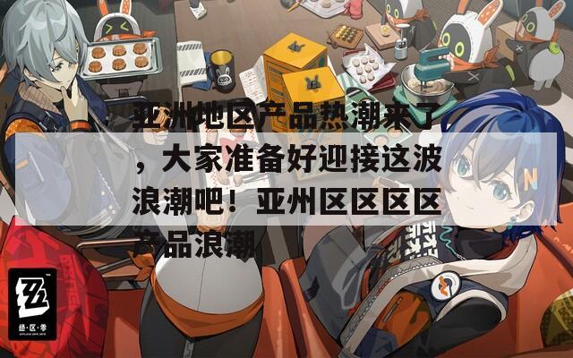 亚洲地区产品热潮来了，大家准备好迎接这波浪潮吧！亚州区区区区产品浪潮