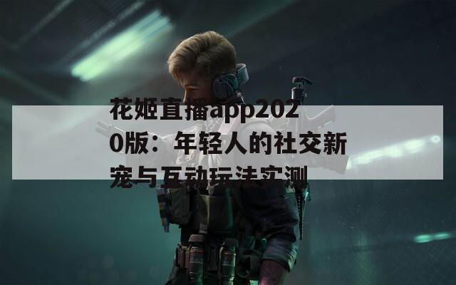 花姬直播app2020版：年轻人的社交新宠与互动玩法实测