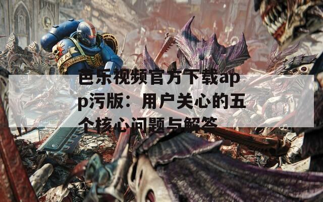 芭乐视频官方下载app污版：用户关心的五个核心问题与解答