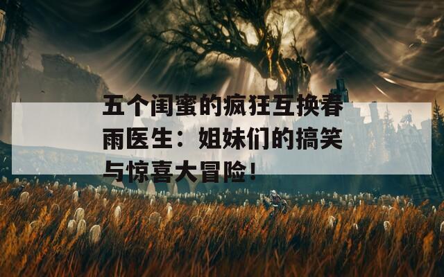 五个闺蜜的疯狂互换春雨医生：姐妹们的搞笑与惊喜大冒险！