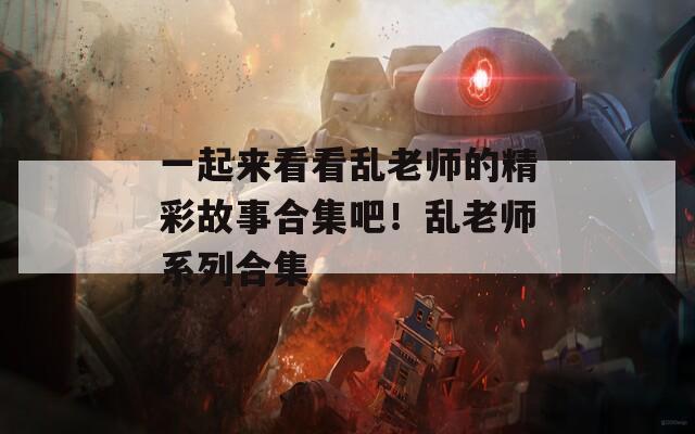 一起来看看乱老师的精彩故事合集吧！乱老师系列合集