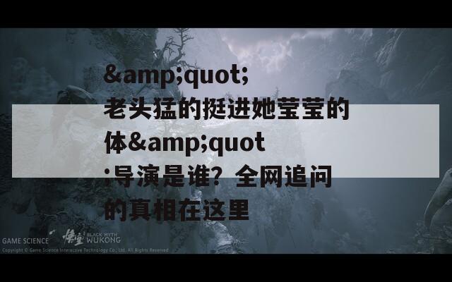 &quot;老头猛的挺进她莹莹的体&quot;导演是谁？全网追问的真相在这里