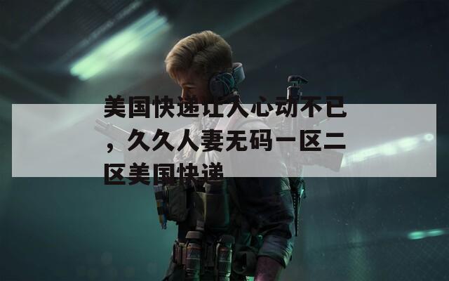 美国快递让人心动不已，久久人妻无码一区二区美国快递