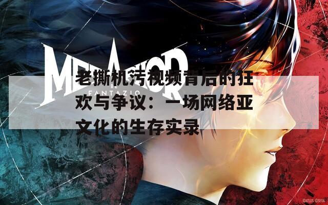 老撕机污视频背后的狂欢与争议：一场网络亚文化的生存实录