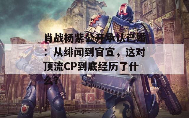 肖战杨紫公开承认已婚：从绯闻到官宣，这对顶流CP到底经历了什么？