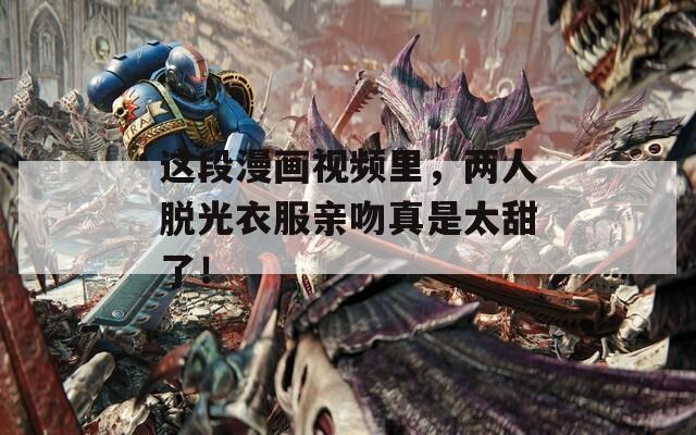 这段漫画视频里，两人脱光衣服亲吻真是太甜了！