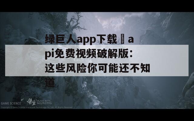 绿巨人app下载汅api免费视频破解版：这些风险你可能还不知道