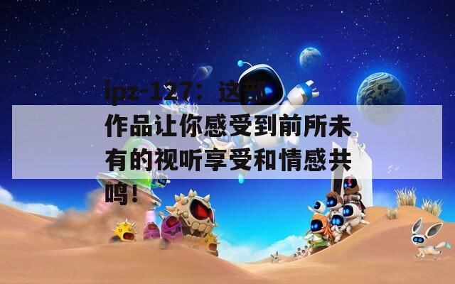 ipz-127：这部作品让你感受到前所未有的视听享受和情感共鸣！