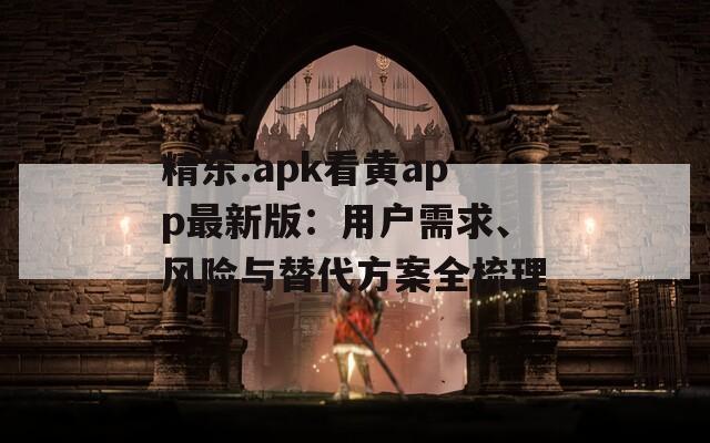精东.apk看黄app最新版：用户需求、风险与替代方案全梳理