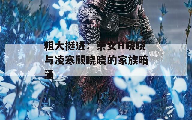 粗大挺进：亲女H晓晓与凌寒顾晓晓的家族暗涌