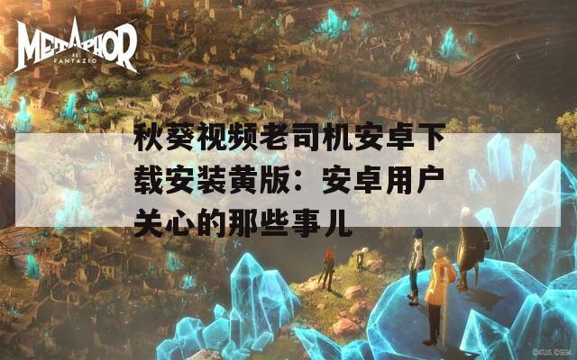 秋葵视频老司机安卓下载安装黄版：安卓用户关心的那些事儿