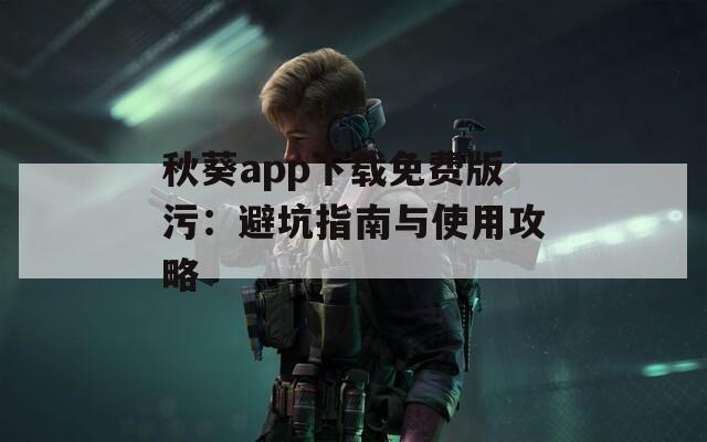 秋葵app下载免费版污：避坑指南与使用攻略