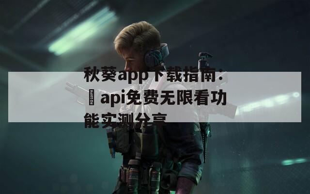 秋葵app下载指南：汅api免费无限看功能实测分享