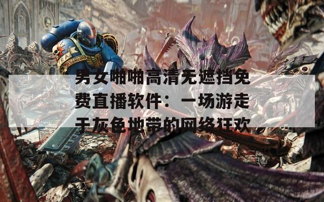 男女啪啪高清无遮挡免费直播软件：一场游走于灰色地带的网络狂欢