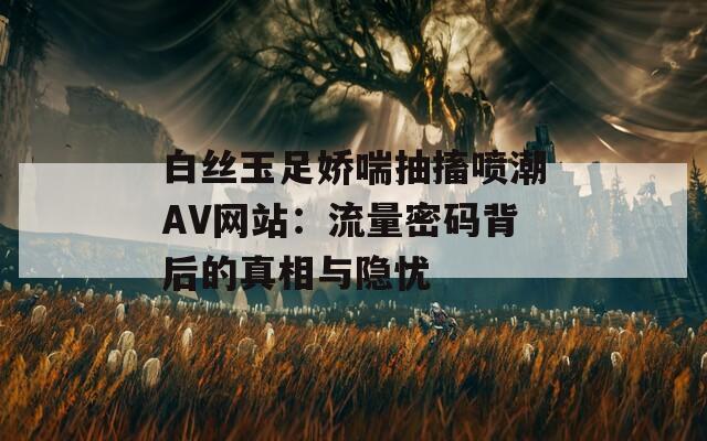 白丝玉足娇喘抽搐喷潮AV网站：流量密码背后的真相与隐忧